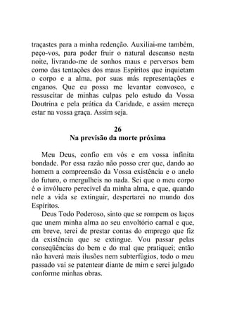 traçastes para a minha redenção. Auxiliai-me também,
peço-vos, para poder fruir o natural descanso nesta
noite, livrando-me de sonhos maus e perversos bem
como das tentações dos maus Espíritos que inquietam
o corpo e a alma, por suas más representações e
enganos. Que eu possa me levantar convosco, e
ressuscitar de minhas culpas pelo estudo da Vossa
Doutrina e pela prática da Caridade, e assim mereça
estar na vossa graça. Assim seja.
26
Na previsão da morte próxima
Meu Deus, confio em vós e em vossa infinita
bondade. Por essa razão não posso crer que, dando ao
homem a compreensão da Vossa existência e o anelo
do futuro, o mergulheis no nada. Sei que o meu corpo
é o invólucro perecível da minha alma, e que, quando
nele a vida se extinguir, despertarei no mundo dos
Espíritos.
Deus Todo Poderoso, sinto que se rompem os laços
que unem minha alma ao seu envoltório carnal e que,
em breve, terei de prestar contas do emprego que fiz
da existência que se extingue. Vou passar pelas
conseqüências do bem e do mal que pratiquei; então
não haverá mais ilusões nem subterfúgios, todo o meu
passado vai se patentear diante de mim e serei julgado
conforme minhas obras.
 