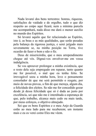 Nada levarei dos bens terrestres: honras, riquezas,
satisfações de vaidade e de orgulho, tudo o que diz
respeito ao corpo aqui ficará; nem a mínima parcela
me acompanhará, nada disso me dará o menor auxílio
no mundo dos Espíritos.
Só levarei aquilo que for relacionado ao Espírito,
isto é, as boas e as más qualidades, que serão pesadas
pela balança da rigorosa justiça, e serei julgado mais
severamente se, na minha posição na Terra, tive
ocasião de fazer o bem e não o fiz.
Deus de misericórdia, que o meu arrependimento
chegue até vós. Dignai-vos envolver-me em vossa
indulgência.
Se vos aprouver prolongar a minha existência, que
o resto dela seja empregado em reparar, tanto quanto
me for possível, o mal que eu tenha feito. Se
irrevogável soou a minha hora, levo o pensamento
consolador de que me será permitido o resgate, por
meio de novas provas, a fim de que mereça, algum dia,
a felicidade dos eleitos. Se não me for concedido gozar
desde já dessa felicidade que só é dada ao justo por
excelência, sei que não me é interditada a esperança de
que, pelo trabalho, alcance mais cedo ou mais tarde,
por meus esforços, o objetivo almejado.
Sei que os bons Espíritos e o meu Anjo da Guarda
estão ao meu lado para me receberem; um instante
mais e eu os verei como Eles me vêem.
 