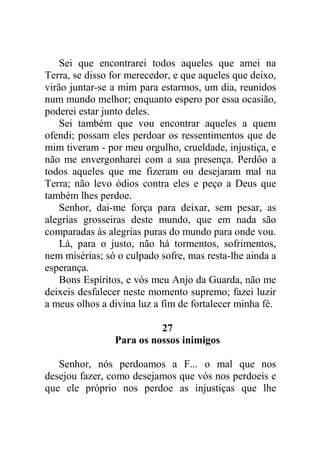 Sei que encontrarei todos aqueles que amei na
Terra, se disso for merecedor, e que aqueles que deixo,
virão juntar-se a mim para estarmos, um dia, reunidos
num mundo melhor; enquanto espero por essa ocasião,
poderei estar junto deles.
Sei também que vou encontrar aqueles a quem
ofendi; possam eles perdoar os ressentimentos que de
mim tiveram - por meu orgulho, crueldade, injustiça, e
não me envergonharei com a sua presença. Perdôo a
todos aqueles que me fizeram ou desejaram mal na
Terra; não levo ódios contra eles e peço a Deus que
também lhes perdoe.
Senhor, dai-me força para deixar, sem pesar, as
alegrias grosseiras deste mundo, que em nada são
comparadas às alegrias puras do mundo para onde vou.
Lá, para o justo, não há tormentos, sofrimentos,
nem misérias; só o culpado sofre, mas resta-lhe ainda a
esperança.
Bons Espíritos, e vós meu Anjo da Guarda, não me
deixeis desfalecer neste momento supremo; fazei luzir
a meus olhos a divina luz a fim de fortalecer minha fé.
27
Para os nossos inimigos
Senhor, nós perdoamos a F... o mal que nos
desejou fazer, como desejamos que vós nos perdoeis e
que ele próprio nos perdoe as injustiças que lhe
 