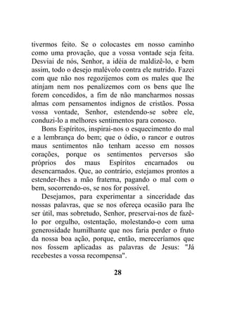 tivermos feito. Se o colocastes em nosso caminho
como uma provação, que a vossa vontade seja feita.
Desviai de nós, Senhor, a idéia de maldizê-lo, e bem
assim, todo o desejo malévolo contra ele nutrido. Fazei
com que não nos regozijemos com os males que lhe
atinjam nem nos penalizemos com os bens que lhe
forem concedidos, a fim de não mancharmos nossas
almas com pensamentos indignos de cristãos. Possa
vossa vontade, Senhor, estendendo-se sobre ele,
conduzi-lo a melhores sentimentos para conosco.
Bons Espíritos, inspirai-nos o esquecimento do mal
e a lembrança do bem; que o ódio, o rancor e outros
maus sentimentos não tenham acesso em nossos
corações, porque os sentimentos perversos são
próprios dos maus Espíritos encarnados ou
desencarnados. Que, ao contrário, estejamos prontos a
estender-lhes a mão fraterna, pagando o mal com o
bem, socorrendo-os, se nos for possível.
Desejamos, para experimentar a sinceridade das
nossas palavras, que se nos ofereça ocasião para lhe
ser útil, mas sobretudo, Senhor, preservai-nos de fazê-
lo por orgulho, ostentação, molestando-o com uma
generosidade humilhante que nos faria perder o fruto
da nossa boa ação, porque, então, mereceríamos que
nos fossem aplicadas as palavras de Jesus: "Já
recebestes a vossa recompensa".
28
 