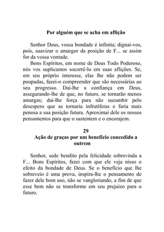 Por alguém que se acha em aflição
Senhor Deus, vossa bondade é infinita; dignai-vos,
pois, suavizar o amargor da posição de F... se assim
for da vossa vontade.
Bons Espíritos, em nome de Deus Todo Poderoso,
nós vos suplicamos socorrê-lo em suas aflições. Se,
em seu próprio interesse, elas lhe não podem ser
poupadas, fazei-o compreender que são necessárias ao
seu progresso. Dai-lhe a confiança em Deus,
assegurando-lhe de que, no futuro, se tornarão menos
amargas; dai-lhe força para não sucumbir pelo
desespero que as tornaria infrutíferas e faria mais
penosa a sua posição futura. Aproximai dele os nossos
pensamentos para que o sustentem e o encorajem.
29
Ação de graças por um benefício concedido a
outrem
Senhor, sede bendito pela felicidade sobrevinda a
F... Bons Espíritos, fazei com que ele veja nisso o
efeito da bondade de Deus. Se o benefício que lhe
sobreveio é uma prova, inspira-lhe o pensamento de
fazer dele bom uso, não se vangloriando, a fim de que
esse bem não se transforme em seu prejuízo para o
futuro.
 