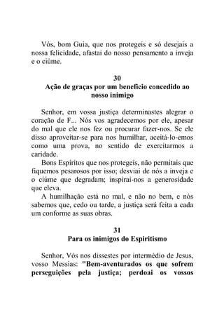 Vós, bom Guia, que nos protegeis e só desejais a
nossa felicidade, afastai do nosso pensamento a inveja
e o ciúme.
30
Ação de graças por um beneficio concedido ao
nosso inimigo
Senhor, em vossa justiça determinastes alegrar o
coração de F... Nós vos agradecemos por ele, apesar
do mal que ele nos fez ou procurar fazer-nos. Se ele
disso aproveitar-se para nos humilhar, aceitá-lo-emos
como uma prova, no sentido de exercitarmos a
caridade.
Bons Espíritos que nos protegeis, não permitais que
fiquemos pesarosos por isso; desviai de nós a inveja e
o ciúme que degradam; inspirai-nos a generosidade
que eleva.
A humilhação está no mal, e não no bem, e nós
sabemos que, cedo ou tarde, a justiça será feita a cada
um conforme as suas obras.
31
Para os inimigos do Espiritismo
Senhor, Vós nos dissestes por intermédio de Jesus,
vosso Messias: "Bem-aventurados os que sofrem
perseguições pela justiça; perdoai os vossos
 