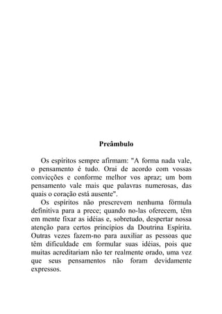 39 - Por um criminoso
40 - Por um suicida
41 - Pelos Espíritos arrependidos
42 - Pelos Espíritos endurecidos
43 - Pelos doentes (Para ser feita pelo próprio doente)
44 - Pelos obsediados
45 - Preces e exortações
46 - Súplica a Deus
47 - Carta a Jesus
VII - Nota final
Preâmbulo
Os espíritos sempre afirmam: "A forma nada vale,
o pensamento é tudo. Orai de acordo com vossas
convicções e conforme melhor vos apraz; um bom
pensamento vale mais que palavras numerosas, das
quais o coração está ausente".
Os espíritos não prescrevem nenhuma fórmula
definitiva para a prece; quando no-las oferecem, têm
em mente fixar as idéias e, sobretudo, despertar nossa
atenção para certos princípios da Doutrina Espírita.
Outras vezes fazem-no para auxiliar as pessoas que
têm dificuldade em formular suas idéias, pois que
muitas acreditariam não ter realmente orado, uma vez
que seus pensamentos não foram devidamente
expressos.
 
