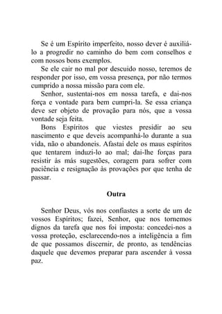 Se é um Espírito imperfeito, nosso dever é auxiliá-
lo a progredir no caminho do bem com conselhos e
com nossos bons exemplos.
Se ele cair no mal por descuido nosso, teremos de
responder por isso, em vossa presença, por não termos
cumprido a nossa missão para com ele.
Senhor, sustentai-nos em nossa tarefa, e dai-nos
força e vontade para bem cumpri-la. Se essa criança
deve ser objeto de provação para nós, que a vossa
vontade seja feita.
Bons Espíritos que viestes presidir ao seu
nascimento e que deveis acompanhá-lo durante a sua
vida, não o abandoneis. Afastai dele os maus espíritos
que tentarem induzi-lo ao mal; dai-lhe forças para
resistir às más sugestões, coragem para sofrer com
paciência e resignação às provações por que tenha de
passar.
Outra
Senhor Deus, vós nos confiastes a sorte de um de
vossos Espíritos; fazei, Senhor, que nos tornemos
dignos da tarefa que nos foi imposta: concedei-nos a
vossa proteção, esclarecendo-nos a inteligência a fim
de que possamos discernir, de pronto, as tendências
daquele que devemos preparar para ascender à vossa
paz.
 