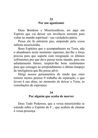 33
Por um agonizante
Deus Bondoso e Misericordioso, eis aqui um
Espírito que vai deixar seu invólucro terrestre para
voltar ao mundo espiritual - sua verdadeira pátria.
Possa ele lá entrarem paz, amparado pela vossa
infinita misericórdia.
Bons Espíritos que o acompanhastes na Terra, não
o abandoneis neste momento supremo; dai-lhe a força
precisa para que suporte com resignação os últimos
sofrimentos por que deve passar neste mundo, para seu
adiantamento futuro; inspirai-lhe bons sentimentos
para que consagre ao arrependimento o último lampejo
de inteligência que lhe possa advir.
Dirigi nossos pensamentos de modo que estes
tornem menos penoso 0 trabalho da separação, e que
levem à sua alma, no momento de deixar a Terra, as
consolações de esperança.
34
Por alguém que acaba de morrer
Deus Todo Poderoso, que a vossa misericórdia se
estenda sobre o Espírito de F... que acabais de chamar
à vossa presença.
 