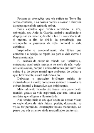 Possam as provações que ele sofreu na Terra lhe
serem contadas, e as nossas preces suavizar e abreviar
as penas que ainda tenha de sofrer.
Bons espíritos que viestes recebê-lo, e vós,
sobretudo, seu Anjo da Guarda, assisti-o auxiliando-o
despojar-se da matéria; dai-lhe a luz e a consciência de
si mesmo, a fim de tirá-lo da perturbação que
acompanha a passagem da vida corporal à vida
espiritual.
Inspira-lhe o arrependimento das faltas que
cometeu e o desejo de repará-las para a vida eterna e
bem aventurada.
F... acabais de entrar no mundo dos Espíritos e,
entretanto, aqui estais presente no meio de nós: vede-
nos e nos ouvis, porque a única diferença que entre nós
existe é a do corpo mortal que acabastes de deixar e
que, brevemente, estará reduzido a pó.
Deixastes o grosseiro invólucro sujeito às
vicissitudes e à morte; conservais somente o invólucro
etéreo, imortal e inacessível aos sofrimentos.
Materialmente falando não fazeis mais parte deste
mundo: gozais da vida espiritual, que está isenta das
misérias que afligem a Humanidade.
Não tendes mais o véu que oculta às nossas vistas
os esplendores da vida futura: podeis, doravante, se
vo-lo for permitido, contemplar novas maravilhas, ao
passo que nós estamos ainda mergulhados em trevas.
 