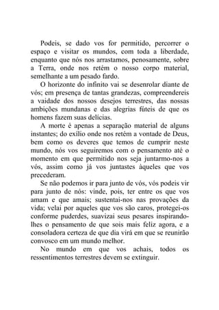 Podeis, se dado vos for permitido, percorrer o
espaço e visitar os mundos, com toda a liberdade,
enquanto que nós nos arrastamos, penosamente, sobre
a Terra, onde nos retém o nosso corpo material,
semelhante a um pesado fardo.
O horizonte do infinito vai se desenrolar diante de
vós; em presença de tantas grandezas, compreendereis
a vaidade dos nossos desejos terrestres, das nossas
ambições mundanas e das alegrias fúteis de que os
homens fazem suas delícias.
A morte é apenas a separação material de alguns
instantes; do exílio onde nos retém a vontade de Deus,
bem como os deveres que temos de cumprir neste
mundo, nós vos seguiremos com o pensamento até o
momento em que permitido nos seja juntarmo-nos a
vós, assim como já vos juntastes àqueles que vos
precederam.
Se não podemos ir para junto de vós, vós podeis vir
para junto de nós: vinde, pois, ter entre os que vos
amam e que amais; sustentai-nos nas provações da
vida; velai por aqueles que vos são caros, protegei-os
conforme puderdes, suavizai seus pesares inspirando-
lhes o pensamento de que sois mais feliz agora, e a
consoladora certeza de que dia virá em que se reunirão
convosco em um mundo melhor.
No mundo em que vos achais, todos os
ressentimentos terrestres devem se extinguir.
 