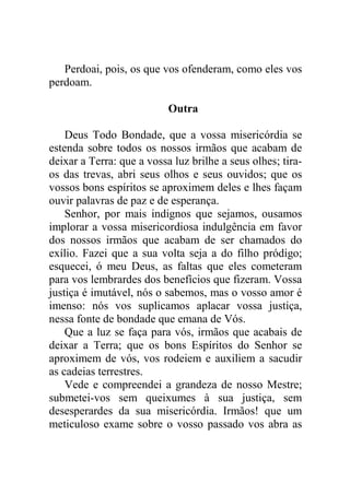 Perdoai, pois, os que vos ofenderam, como eles vos
perdoam.
Outra
Deus Todo Bondade, que a vossa misericórdia se
estenda sobre todos os nossos irmãos que acabam de
deixar a Terra: que a vossa luz brilhe a seus olhes; tira-
os das trevas, abri seus olhos e seus ouvidos; que os
vossos bons espíritos se aproximem deles e lhes façam
ouvir palavras de paz e de esperança.
Senhor, por mais indignos que sejamos, ousamos
implorar a vossa misericordiosa indulgência em favor
dos nossos irmãos que acabam de ser chamados do
exílio. Fazei que a sua volta seja a do filho pródigo;
esquecei, ó meu Deus, as faltas que eles cometeram
para vos lembrardes dos benefícios que fizeram. Vossa
justiça é imutável, nós o sabemos, mas o vosso amor é
imenso: nós vos suplicamos aplacar vossa justiça,
nessa fonte de bondade que emana de Vós.
Que a luz se faça para vós, irmãos que acabais de
deixar a Terra; que os bons Espíritos do Senhor se
aproximem de vós, vos rodeiem e auxiliem a sacudir
as cadeias terrestres.
Vede e compreendei a grandeza de nosso Mestre;
submetei-vos sem queixumes à sua justiça, sem
desesperardes da sua misericórdia. Irmãos! que um
meticuloso exame sobre o vosso passado vos abra as
 
