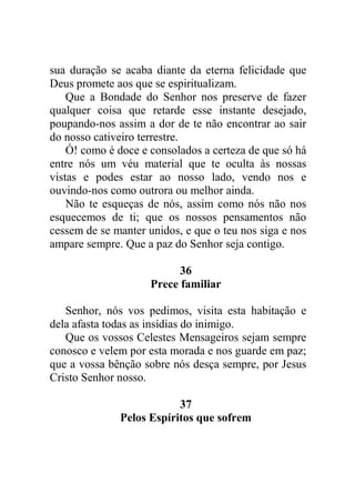 sua duração se acaba diante da eterna felicidade que
Deus promete aos que se espiritualizam.
Que a Bondade do Senhor nos preserve de fazer
qualquer coisa que retarde esse instante desejado,
poupando-nos assim a dor de te não encontrar ao sair
do nosso cativeiro terrestre.
Ó! como é doce e consolados a certeza de que só há
entre nós um véu material que te oculta às nossas
vistas e podes estar ao nosso lado, vendo nos e
ouvindo-nos como outrora ou melhor ainda.
Não te esqueças de nós, assim como nós não nos
esquecemos de ti; que os nossos pensamentos não
cessem de se manter unidos, e que o teu nos siga e nos
ampare sempre. Que a paz do Senhor seja contigo.
36
Prece familiar
Senhor, nós vos pedimos, visita esta habitação e
dela afasta todas as insídias do inimigo.
Que os vossos Celestes Mensageiros sejam sempre
conosco e velem por esta morada e nos guarde em paz;
que a vossa bênção sobre nós desça sempre, por Jesus
Cristo Senhor nosso.
37
Pelos Espíritos que sofrem
 
