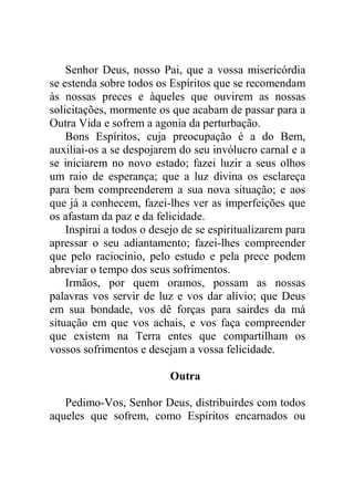 Senhor Deus, nosso Pai, que a vossa misericórdia
se estenda sobre todos os Espíritos que se recomendam
às nossas preces e àqueles que ouvirem as nossas
solicitações, mormente os que acabam de passar para a
Outra Vida e sofrem a agonia da perturbação.
Bons Espíritos, cuja preocupação é a do Bem,
auxiliai-os a se despojarem do seu invólucro carnal e a
se iniciarem no novo estado; fazei luzir a seus olhos
um raio de esperança; que a luz divina os esclareça
para bem compreenderem a sua nova situação; e aos
que já a conhecem, fazei-lhes ver as imperfeições que
os afastam da paz e da felicidade.
Inspirai a todos o desejo de se espiritualizarem para
apressar o seu adiantamento; fazei-lhes compreender
que pelo raciocínio, pelo estudo e pela prece podem
abreviar o tempo dos seus sofrimentos.
Irmãos, por quem oramos, possam as nossas
palavras vos servir de luz e vos dar alívio; que Deus
em sua bondade, vos dê forças para sairdes da má
situação em que vos achais, e vos faça compreender
que existem na Terra entes que compartilham os
vossos sofrimentos e desejam a vossa felicidade.
Outra
Pedimo-Vos, Senhor Deus, distribuirdes com todos
aqueles que sofrem, como Espíritos encarnados ou
 