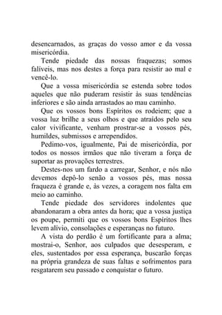 desencarnados, as graças do vosso amor e da vossa
misericórdia.
Tende piedade das nossas fraquezas; somos
falíveis, mas nos destes a força para resistir ao mal e
vencê-lo.
Que a vossa misericórdia se estenda sobre todos
aqueles que não puderam resistir às suas tendências
inferiores e são ainda arrastados ao mau caminho.
Que os vossos bons Espíritos os rodeiem; que a
vossa luz brilhe a seus olhos e que atraídos pelo seu
calor vivificante, venham prostrar-se a vossos pés,
humildes, submissos e arrependidos.
Pedimo-vos, igualmente, Pai de misericórdia, por
todos os nossos irmãos que não tiveram a força de
suportar as provações terrestres.
Destes-nos um fardo a carregar, Senhor, e nós não
devemos depô-lo senão a vossos pés, mas nossa
fraqueza é grande e, às vezes, a coragem nos falta em
meio ao caminho.
Tende piedade dos servidores indolentes que
abandonaram a obra antes da hora; que a vossa justiça
os poupe, permiti que os vossos bons Espíritos lhes
levem alívio, consolações e esperanças no futuro.
A vista do perdão é um fortificante para a alma;
mostrai-o, Senhor, aos culpados que desesperam, e
eles, sustentados por essa esperança, buscarão forças
na própria grandeza de suas faltas e sofrimentos para
resgatarem seu passado e conquistar o futuro.
 