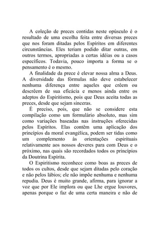 A coleção de preces contidas neste opúsculo é o
resultado de uma escolha feita entre diversas preces
que nos foram ditadas pelos Espíritos em diferentes
circunstâncias. Eles teriam podido ditar outras, em
outros termos, apropriadas a certas idéias ou a casos
específicos. Todavia, pouco importa a forma se o
pensamento é o mesmo.
A finalidade da prece é elevar nossa alma a Deus.
A diversidade das fórmulas não deve estabelecer
nenhuma diferença entre aqueles que crêem ou
descrêem de sua eficácia e menos ainda entre os
adeptos do Espiritismo, pois que Deus aceita todas as
preces, desde que sejam sinceras.
É preciso, pois, que não se considere esta
compilação como um formulário absoluto, mas sim
como variações baseadas nas instruções oferecidas
pelos Espíritos. Elas contêm uma aplicação dos
princípios da moral evangélica, podem ser tidas como
um complemento às orientações espirituais
relativamente aos nossos deveres para com Deus e o
próximo, nas quais são recordados todos os princípios
da Doutrina Espírita.
O Espiritismo reconhece como boas as preces de
todos os cultos, desde que sejam ditadas pelo coração
e não pelos lábios; ele não impõe nenhuma e nenhuma
repudia. Deus é muito grande, afirma, para ignorar a
voz que por Ele implora ou que Lhe ergue louvores,
apenas porque o faz de uma certa maneira e não de
 
