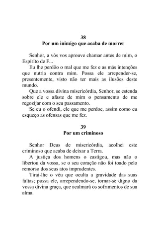 38
Por um inimigo que acaba de morrer
Senhor, a vós vos aprouve chamar antes de mim, o
Espírito de F...
Eu lhe perdôo o mal que me fez e as más intenções
que nutria contra mim. Possa ele arrepender-se,
presentemente, visto não ter mais as ilusões deste
mundo.
Que a vossa divina misericórdia, Senhor, se estenda
sobre ele e afaste de mim o pensamento de me
regozijar com o seu passamento.
Se eu o ofendi, ele que me perdoe, assim como eu
esqueço as ofensas que me fez.
39
Por um criminoso
Senhor Deus de misericórdia, acolhei este
criminoso que acaba de deixar a Terra.
A justiça dos homens o castigou, mas não o
libertou da vossa, se o seu coração não foi toado pelo
remorso dos seus atos imprudentes.
Tirai-lhe o véu que oculta a gravidade das suas
faltas; possa ele, arrependendo-se, tornar-se digno da
vossa divina graça, que acalmará os sofrimentos de sua
alma.
 