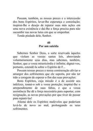 Possam, também, as nossas preces e a intercessão
dos bons Espíritos, levar-lhe esperança e consolação;
inspirai-lhe o desejo de reparar suas más ações em
uma nova existência e dai-lhe a força precisa para não
sucumbir nas novas lutas em que se empenhar.
Tende piedade dele, Senhor.
40
Por um suicida
Sabemos Senhor Deus, a sorte reservada àqueles
que violam as vossas santas leis, abreviando
voluntariamente seus dias, mas sabemos, também,
Senhor, que a vossa misericórdia é infinita; dignai-vos,
portanto, estendê-la sobre o Espírito de F...
Possam nossas preces e nossa comiseração aliviar o
amargor dos sofrimentos que ele suporta, por não ter
tido a coragem de esperar o fim das suas provações.
Bons Espíritos, cuja missão é a de assistir aos
infelizes, tomai-o sob a vossa proteção; inspirai-lhe o
arrependimento de suas faltas, e que a vossa
assistência lhe dê a força necessária para suportar, com
resignação, as novas provações por que tiver de passar
para repará-las!
Afastai dele os Espíritos malévolos que poderiam
levá-lo de novo ao mal, prolongando os seus
sofrimentos.
 