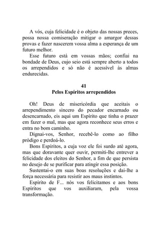 A vós, cuja felicidade é o objeto das nossas preces,
possa nossa comiseração mitigar o amargor dessas
provas e fazer nascerem vossa alma a esperança de um
futuro melhor.
Esse futuro está em vossas mãos; confiai na
bondade de Deus, cujo seio está sempre aberto a todos
os arrependidos e só não é acessível às almas
endurecidas.
41
Pelos Espíritos arrependidos
Oh! Deus de misericórdia que aceitais o
arrependimento sincero do pecador encarnado ou
desencarnado, eis aqui um Espírito que tinha o prazer
em fazer o mal, mas que agora reconhece seus erros e
entra no bom caminho.
Dignai-vos, Senhor, recebê-lo como ao filho
pródigo e perdoá-lo.
Bons Espíritos, a cuja voz ele foi surdo até agora,
mas que doravante quer ouvir, permiti-lhe entrever a
felicidade dos eleitos do Senhor, a fim de que persista
no desejo de se purificar para atingir essa posição.
Sustentai-o em suas boas resoluções e dai-lhe a
força necessária para resistir aos maus instintos.
Espírito de F... nós vos felicitamos e aos bons
Espíritos que vos auxiliaram, pela vossa
transformação.
 