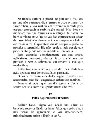Se tínheis outrora o prazer de praticar o mal era
porque não compreendíeis quanto é doce o prazer de
fazer o bem, e vos sentíeis em extremo rebaixado para
esperar conseguir a reabilitação moral. Mas desde o
momento em que tomastes a resolução de entrar no
bom caminho, nova luz se vos fez; começastes a gozar
de uma felicidade desconhecida e a esperança habita
em vossa alma. É que Deus escuta sempre a prece do
pecador arrependido. Ele não repele a todo aquele que
procura abrigar-se sob sua infinita misericórdia.
Para entrardes completamente em sua graça,
aplicai-vos doravante, não em fazer o mal mas em
praticar o bem e, sobretudo, em reparar o mal que
tendes feito.
Então tereis satisfeito a justiça de Deus. Cada boa
ação apagará uma de vossas faltas passadas.
O primeiro passo está dado. Agora, quanto mais
avançardes, mas fácil e agradável achareis o caminho.
Perseverai, pois, que um dia tereis a glória de
serdes contado entre os Espíritos bons e felizes.
42
Pelos Espíritos endurecidos
Senhor Deus, dignai-vos lançar um olhar de
bondade sobre os Espíritos imperfeitos que estão ainda
nas trevas da ignorância e vos desconhecem,
principalmente sobre o Espírito de F...
 