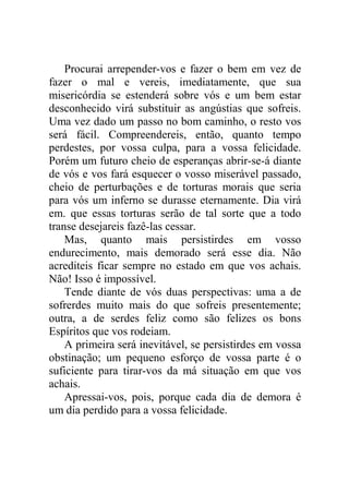 Procurai arrepender-vos e fazer o bem em vez de
fazer o mal e vereis, imediatamente, que sua
misericórdia se estenderá sobre vós e um bem estar
desconhecido virá substituir as angústias que sofreis.
Uma vez dado um passo no bom caminho, o resto vos
será fácil. Compreendereis, então, quanto tempo
perdestes, por vossa culpa, para a vossa felicidade.
Porém um futuro cheio de esperanças abrir-se-á diante
de vós e vos fará esquecer o vosso miserável passado,
cheio de perturbações e de torturas morais que seria
para vós um inferno se durasse eternamente. Dia virá
em. que essas torturas serão de tal sorte que a todo
transe desejareis fazê-las cessar.
Mas, quanto mais persistirdes em vosso
endurecimento, mais demorado será esse dia. Não
acrediteis ficar sempre no estado em que vos achais.
Não! Isso é impossível.
Tende diante de vós duas perspectivas: uma a de
sofrerdes muito mais do que sofreis presentemente;
outra, a de serdes feliz como são felizes os bons
Espíritos que vos rodeiam.
A primeira será inevitável, se persistirdes em vossa
obstinação; um pequeno esforço de vossa parte é o
suficiente para tirar-vos da má situação em que vos
achais.
Apressai-vos, pois, porque cada dia de demora é
um dia perdido para a vossa felicidade.
 