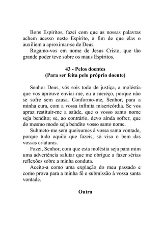Bons Espíritos, fazei com que as nossas palavras
achem acesso neste Espírito, a fim de que elas o
auxiliem a aproximar-se de Deus.
Rogamo-vos em nome de Jesus Cristo, que tão
grande poder teve sobre os maus Espíritos.
43 - Pelos doentes
(Para ser feita pelo próprio doente)
Senhor Deus, vós sois todo de justiça, a moléstia
que vos aprouve enviar-me, eu a mereço, porque não
se sofre sem causa. Conformo-me, Senhor, para a
minha cura, com a vossa infinita misericórdia. Se vos
apraz restituir-me a saúde, que o vosso santo nome
seja bendito; se, ao contrário, devo ainda sofrer, que
do mesmo modo seja bendito vosso santo nome.
Submeto-me sem queixumes à vossa santa vontade,
porque tudo aquilo que fazeis, só visa o bem das
vossas criaturas.
Fazei, Senhor, com que esta moléstia seja para mim
uma advertência salutar que me obrigue a fazer sérias
reflexões sobre a minha conduta.
Aceito-a como uma expiação do meu passado e
como prova para a minha fé e submissão à vossa santa
vontade.
Outra
 