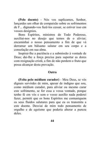 (Pelo doente) - Nós vos suplicamos, Senhor,
lançardes um olhar de compaixão sobre os sofrimentos
de F... dignando-vos fazê-los cessar, se estiver isso em
vossos desígnios.
Bons Espíritos, ministros do Todo Poderoso,
auxiliai-nos no desejo que temos de o aliviar;
encaminhai o nosso pensamento a fim de que vá
derramar um bálsamo salutar em seu corpo e a
consolação em sua alma.
Inspirai-lhe a paciência e a submissão à vontade de
Deus; dai-lhe a força precisa para suportar as dores
com resignação cristã, a fim de não perdem o fruto que
possa alcançar desta provação.
Outra
(Feita pelo médium curador) - Meu Deus, se vós
dignais servirdes de mim, apesar de indigno que sou,
como médium curador, para aliviar ou mesmo curar
este sofrimento, se for essa a vossa vontade, porque
tenho fé em vós e sem o vosso auxílio nada poderei
fazer, permiti que os bons Espíritos me comuniquem
os seus fluidos salutares para que eu os transmita a
este doente. Desviai de mim todo pensamento de
orgulho e de egoísmo que poderia alterar a pureza
deles.
44
 