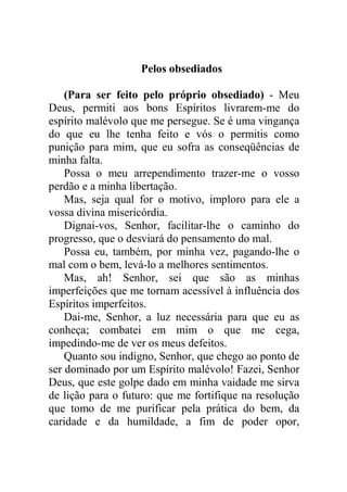 Pelos obsediados
(Para ser feito pelo próprio obsediado) - Meu
Deus, permiti aos bons Espíritos livrarem-me do
espírito malévolo que me persegue. Se é uma vingança
do que eu lhe tenha feito e vós o permitis como
punição para mim, que eu sofra as conseqüências de
minha falta.
Possa o meu arrependimento trazer-me o vosso
perdão e a minha libertação.
Mas, seja qual for o motivo, imploro para ele a
vossa divina misericórdia.
Dignai-vos, Senhor, facilitar-lhe o caminho do
progresso, que o desviará do pensamento do mal.
Possa eu, também, por minha vez, pagando-lhe o
mal com o bem, levá-lo a melhores sentimentos.
Mas, ah! Senhor, sei que são as minhas
imperfeições que me tornam acessível à influência dos
Espíritos imperfeitos.
Dai-me, Senhor, a luz necessária para que eu as
conheça; combatei em mim o que me cega,
impedindo-me de ver os meus defeitos.
Quanto sou indigno, Senhor, que chego ao ponto de
ser dominado por um Espírito malévolo! Fazei, Senhor
Deus, que este golpe dado em minha vaidade me sirva
de lição para o futuro: que me fortifique na resolução
que tomo de me purificar pela prática do bem, da
caridade e da humildade, a fim de poder opor,
 