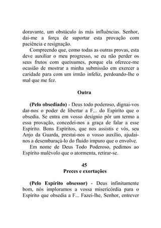 doravante, um obstáculo às más influências. Senhor,
dai-me a força de suportar esta provação com
paciência e resignação.
Compreendo que, como todas as outras provas, esta
deve auxiliar o meu progresso, se eu não perder os
seus frutos com queixumes, porque ela oferece-me
ocasião de mostrar a minha submissão em exercer a
caridade para com um irmão infeliz, perdoando-lhe o
mal que me fez.
Outra
(Pelo obsediado) - Deus todo poderoso, dignai-vos
dar-nos o poder de libertar a F... do Espírito que o
obsedia. Se entra em vosso desígnio pôr um termo a
essa provação, concedei-nos a graça de falar a esse
Espírito. Bons Espíritos, que nos assistis e vós, seu
Anjo da Guarda, prestai-nos o vosso auxílio, ajudai-
nos a desembaraçá-lo do fluido impuro que o envolve.
Em nome de Deus Todo Poderoso, pedimos ao
Espírito malévolo que o atormenta, retirar-se.
45
Preces e exortações
(Pelo Espírito obsessor) - Deus infinitamente
bom, nós imploramos a vossa misericórdia para o
Espírito que obsedia a F... Fazei-lhe, Senhor, entrever
 