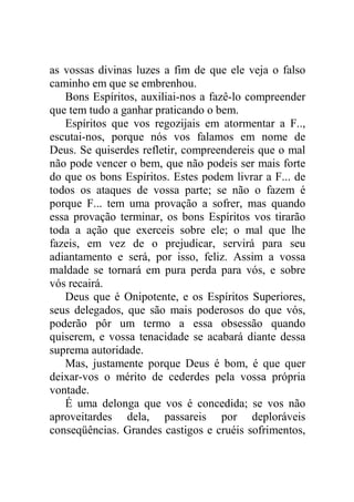 as vossas divinas luzes a fim de que ele veja o falso
caminho em que se embrenhou.
Bons Espíritos, auxiliai-nos a fazê-lo compreender
que tem tudo a ganhar praticando o bem.
Espíritos que vos regozijais em atormentar a F..,
escutai-nos, porque nós vos falamos em nome de
Deus. Se quiserdes refletir, compreendereis que o mal
não pode vencer o bem, que não podeis ser mais forte
do que os bons Espíritos. Estes podem livrar a F... de
todos os ataques de vossa parte; se não o fazem é
porque F... tem uma provação a sofrer, mas quando
essa provação terminar, os bons Espíritos vos tirarão
toda a ação que exerceis sobre ele; o mal que lhe
fazeis, em vez de o prejudicar, servirá para seu
adiantamento e será, por isso, feliz. Assim a vossa
maldade se tornará em pura perda para vós, e sobre
vós recairá.
Deus que é Onipotente, e os Espíritos Superiores,
seus delegados, que são mais poderosos do que vós,
poderão pôr um termo a essa obsessão quando
quiserem, e vossa tenacidade se acabará diante dessa
suprema autoridade.
Mas, justamente porque Deus é bom, é que quer
deixar-vos o mérito de cederdes pela vossa própria
vontade.
É uma delonga que vos é concedida; se vos não
aproveitardes dela, passareis por deploráveis
conseqüências. Grandes castigos e cruéis sofrimentos,
 