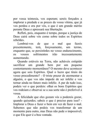 por vossa teimosia, vos esperam; sereis forçados a
implorar a piedade e as preces da vossa vítima, que já
vos perdoa e ora por vós, o que é um grande mérito
perante Deus e apressará sua libertação.
Refleti, pois, enquanto é tempo, porque a justiça de
Deus cairá sobre vós como sobre todos os Espíritos
rebeldes.
Lembrai-vos de que o mal que fazeis
presentemente, terá, forçosamente, um termo,
enquanto que, se persistirdes no vosso endurecimento,
os vossos sofrimentos irão incessantemente
aumentando.
Quando estáveis na Terra, não acháveis estúpido
sacrificar um grande bem por um pequeno
contentamento momentâneo? O mesmo deve acontecer
agora que sois Espíritos. Qual o lucro que tirais do
vosso procedimento? - O triste prazer de atormentar a
alguém, o que vos não impede de ser infeliz e vos
tornar ainda no futuro mais infeliz. A par de tudo isso,
podeis ver o que perdeis: olhai os bons Espíritos que
vos rodeiam e observai se a sua sorte não é preferível à
vossa.
A felicidade que eles gozam vós a podereis gozar,
quando quiserdes; sabeis o que é preciso para isso? -
Implorar a Deus e fazer o bem em vez de fazer o mal.
Sabemos que não podeis vos transformar de um
momento para outro, mas Deus não pede o impossível;
o que Ele quer é a boa vontade.
 