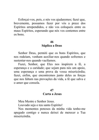 Esforçai-vos, pois, e nós vos ajudaremos; fazei que,
brevemente, possamos fazer por vós a prece dos
Espíritos arrependidos, e não vos coloqueis entre os
maus Espíritos, esperando que nós vos contemos entre
os bons.
46
Súplica a Deus
Senhor Deus, permiti que os bons Espíritos, que
nos rodeiam, venham auxiliar-nos quando sofremos e
sustentar-nos quando vacilamos.
Fazei, Senhor, que Eles nos inspirem a fé, a
esperança e a caridade; que sejam para nós um apoio,
uma esperança e uma prova da vossa misericórdia;
fazei, enfim, que encontremos junto deles as forças
que nos faltam nas provações da vida, a fé que salva e
o amor que consola.
47
Carta a Jesus
Meu Mestre e Senhor Jesus.
Louvado seja o teu santo Espírito!
Nos momentos penosos da minha vida tenho-me
apegado contigo e nunca deixei de merecer a Tua
misericórdia.
 