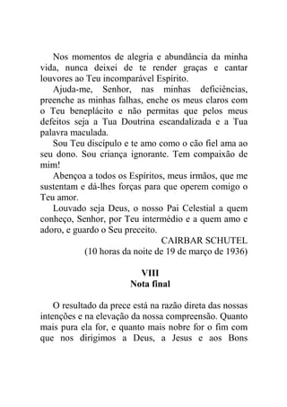 Nos momentos de alegria e abundância da minha
vida, nunca deixei de te render graças e cantar
louvores ao Teu incomparável Espírito.
Ajuda-me, Senhor, nas minhas deficiências,
preenche as minhas falhas, enche os meus claros com
o Teu beneplácito e não permitas que pelos meus
defeitos seja a Tua Doutrina escandalizada e a Tua
palavra maculada.
Sou Teu discípulo e te amo como o cão fiel ama ao
seu dono. Sou criança ignorante. Tem compaixão de
mim!
Abençoa a todos os Espíritos, meus irmãos, que me
sustentam e dá-lhes forças para que operem comigo o
Teu amor.
Louvado seja Deus, o nosso Pai Celestial a quem
conheço, Senhor, por Teu intermédio e a quem amo e
adoro, e guardo o Seu preceito.
CAIRBAR SCHUTEL
(10 horas da noite de 19 de março de 1936)
VIII
Nota final
O resultado da prece está na razão direta das nossas
intenções e na elevação da nossa compreensão. Quanto
mais pura ela for, e quanto mais nobre for o fim com
que nos dirigimos a Deus, a Jesus e aos Bons
 