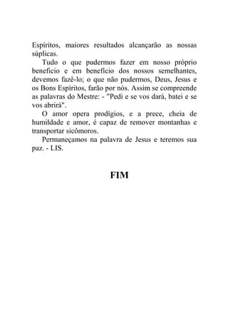 Espíritos, maiores resultados alcançarão as nossas
súplicas.
Tudo o que pudermos fazer em nosso próprio
beneficio e em benefício dos nossos semelhantes,
devemos fazê-lo; o que não pudermos, Deus, Jesus e
os Bons Espíritos, farão por nós. Assim se compreende
as palavras do Mestre: - "Pedi e se vos dará, batei e se
vos abrirá".
O amor opera prodígios, e a prece, cheia de
humildade e amor, é capaz de remover montanhas e
transportar sicômoros.
Permaneçamos na palavra de Jesus e teremos sua
paz. - LIS.
FIM
 