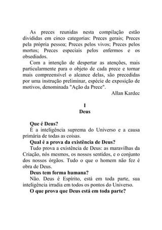As preces reunidas nesta compilação estão
divididas em cinco categorias: Preces gerais; Preces
pela própria pessoa; Preces pelos vivos; Preces pelos
mortos; Preces especiais pelos enfermos e os
obsediados.
Com a intenção de despertar as atenções, mais
particularmente para o objeto de cada prece e tornar
mais compreensível o alcance delas, são precedidas
por uma instrução preliminar, espécie de exposição de
motivos, denominada "Ação da Prece".
Allan Kardec
I
Deus
Que é Deus?
É a inteligência suprema do Universo e a causa
primária de todas as coisas.
Qual é a prova da existência de Deus?
Tudo prova a existência de Deus: as maravilhas da
Criação, nós mesmos, os nossos sentidos, e o conjunto
dos nossos órgãos. Tudo o que o homem não fez é
obra de Deus.
Deus tem forma humana?
Não. Deus é Espírito, está em toda parte, sua
inteligência irradia em todos os pontos do Universo.
O que prova que Deus está em toda parte?
 