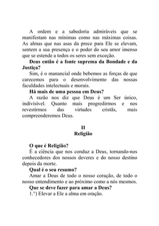 A ordem e a sabedoria admiráveis que se
manifestam nas mínimas como nas máximas coisas.
As almas que nas asas da prece para Ele se elevam,
sentem a sua presença e o poder do seu amor imenso
que se estende a todos os seres sem exceção.
Deus então é a fonte suprema da Bondade e da
Justiça?
Sim, é o manancial onde bebemos as forças de que
carecemos para o desenvolvimento das nossas
faculdades intelectuais e morais.
Há mais de uma pessoa em Deus?
A razão nos diz que Deus é um Ser único,
indivisível. Quanto mais progredirmos e nos
revestirmos das virtudes cristãs, mais
compreenderemos Deus.
II
Religião
O que é Religião?
É a ciência que nos conduz a Deus, tornando-nos
conhecedores dos nossos deveres e do nosso destino
depois da morte.
Qual é o seu resumo?
Amar a Deus de todo o nosso coração, de todo o
nosso entendimento e ao próximo como a nós mesmos.
Que se deve fazer para amar a Deus?
1.°) Elevar a Ele a alma em oração.
 