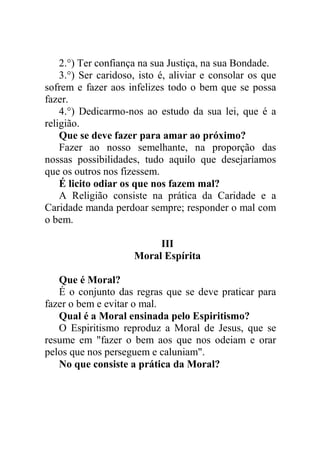 2.°) Ter confiança na sua Justiça, na sua Bondade.
3.°) Ser caridoso, isto é, aliviar e consolar os que
sofrem e fazer aos infelizes todo o bem que se possa
fazer.
4.°) Dedicarmo-nos ao estudo da sua lei, que é a
religião.
Que se deve fazer para amar ao próximo?
Fazer ao nosso semelhante, na proporção das
nossas possibilidades, tudo aquilo que desejaríamos
que os outros nos fizessem.
É licito odiar os que nos fazem mal?
A Religião consiste na prática da Caridade e a
Caridade manda perdoar sempre; responder o mal com
o bem.
III
Moral Espírita
Que é Moral?
É o conjunto das regras que se deve praticar para
fazer o bem e evitar o mal.
Qual é a Moral ensinada pelo Espiritismo?
O Espiritismo reproduz a Moral de Jesus, que se
resume em "fazer o bem aos que nos odeiam e orar
pelos que nos perseguem e caluniam".
No que consiste a prática da Moral?
 