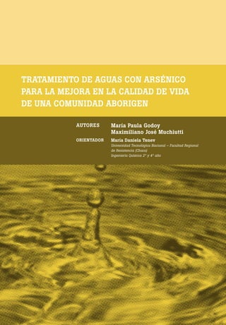 [ 8 ] PRE M IO ODE B REC HT 2013
TRATAMIENTO DE AGUAS CON ARSÉNICO
PARA LA MEJORA EN LA CALIDAD DE VIDA
DE UNA COMUNIDAD ABORIGEN
AUTORES María Paula Godoy
Maximiliano José Muchiutti
ORIENTADOR María Daniela Tenev
Universidad Tecnológica Nacional – Facultad Regional
de Resistencia (Chaco)
Ingeniería Química 2º y 4º año
 
