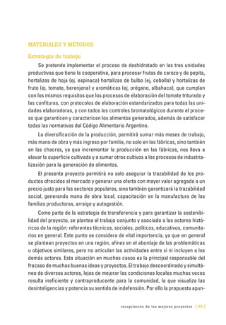 recopilación de los mejores proyectos [ 99 ]
MATERIALES Y MÉTODOS
Estrategia de trabajo
Se pretende implementar el proceso de deshidratado en las tres unidades
productivas que tiene la cooperativa, para procesar frutas de carozo y de pepita,
hortalizas de hoja (ej. espinaca) hortalizas de bulbo (ej, cebolla) y hortalizas de
fruto (ej. tomate, berenjena) y aromáticas (ej, orégano, albahaca), que cumplan
con los mismos requisitos que los procesos de elaboración del tomate triturado y
las confituras, con protocolos de elaboración estandarizados para todas las uni-
dades elaboradoras, y con todos los controles bromatológicos durante el proce-
so que garanticen y caractericen los alimentos generados, además de satisfacer
todas las normativas del Código Alimentario Argentino.
La diversificación de la producción, permitirá sumar más meses de trabajo,
más mano de obra y más ingreso por familia, no solo en las fábricas, sino también
en las chacras, ya que incrementar la producción en las fábricas, nos lleva a
elevar la superficie cultivada y a sumar otros cultivos a los procesos de industria-
lización para la generación de alimentos.
El presente proyecto permitirá no solo asegurar la trazabilidad de los pro-
ductos ofrecidos al mercado y generar una oferta con mayor valor agregado a un
precio justo para los sectores populares, sino también garantizará la trazabilidad
social, generando mano de obra local, capacitación en la manufactura de las
familias productoras, arraigo y autogestión.
Como parte de la estrategia de transferencia y para garantizar la sostenibi-
lidad del proyecto, se plantea el trabajo conjunto y asociado a los actores histó-
ricos de la región: referentes técnicos, sociales, políticos, educativos, comunita-
rios en general. Este punto se considera de vital importancia, ya que en general
se plantean proyectos en una región, afines en el abordaje de las problemáticas
u objetivos similares, pero no articulan las actividades entre sí ni incluyen a los
demás actores. Esta situación en muchos casos es la principal responsable del
fracaso de muchas buenas ideas y proyectos. El trabajo descoordinado y simultá-
neo de diversos actores, lejos de mejorar las condiciones locales muchas veces
resulta ineficiente y contraproducente para la comunidad, la que visualiza las
desinteligencias y potencia su sentido de indefensión. Por ello la propuesta apun-
 
