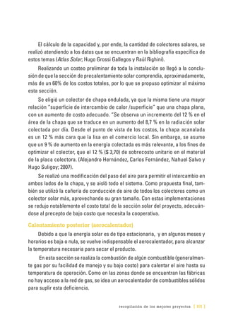 recopilación de los mejores proyectos [ 101 ]
El cálculo de la capacidad y, por ende, la cantidad de colectores solares, se
realizó atendiendo a los datos que se encuentran en la bibliografía específica de
estos temas (Atlas Solar; Hugo Grossi Gallegos y Raúl Righini).
Realizando un costeo preliminar de toda la instalación se llegó a la conclu-
sión de que la sección de precalentamiento solar comprendía, aproximadamente,
más de un 60% de los costos totales, por lo que se propuso optimizar al máximo
esta sección.
Se eligió un colector de chapa ondulada, ya que la misma tiene una mayor
relación “superficie de intercambio de calor /superficie” que una chapa plana,
con un aumento de costo adecuado. “Se observa un incremento del 12 % en el
área de la chapa que se traduce en un aumento del 8,7 % en la radiación solar
colectada por día. Desde el punto de vista de los costos, la chapa acanalada
es un 12 % más cara que la lisa en el comercio local. Sin embargo, se asume
que un 9 % de aumento en la energía colectada es más relevante, a los fines de
optimizar el colector, que el 12 % ($ 3,70) de sobrecosto unitario en el material
de la placa colectora. (Alejandro Hernández, Carlos Fernández, Nahuel Salvo y
Hugo Suligoy; 2007).
Se realizó una modificación del paso del aire para permitir el intercambio en
ambos lados de la chapa, y se aisló todo el sistema. Como propuesta final, tam-
bién se utilizó la cañería de conducción de aire de todos los colectores como un
colector solar más, aprovechando su gran tamaño. Con estas implementaciones
se redujo notablemente el costo total de la sección solar del proyecto, adecuán-
dose al precepto de bajo costo que necesita la cooperativa.
Calentamiento posterior (aerocalentador)
Debido a que la energía solar es de tipo estacionaria, y en algunos meses y
horarios es baja o nula, se vuelve indispensable el aerocalentador, para alcanzar
la temperatura necesaria para secar el producto.
En esta sección se realiza la combustión de algún combustible (generalmen-
te gas por su facilidad de manejo y su bajo costo) para calentar el aire hasta su
temperatura de operación. Como en las zonas donde se encuentran las fábricas
no hay acceso a la red de gas, se idea un aerocalentador de combustibles sólidos
para suplir esta deficiencia.
 