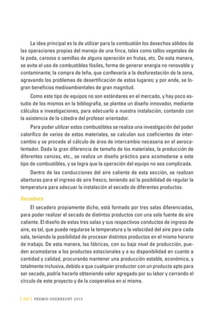 [ 102 ] PRE M IO ODE B REC HT 2013
La idea principal es la de utilizar para la combustión los desechos sólidos de
las operaciones propias del manejo de una finca, tales como tallos vegetales de
la poda, carozos o semillas de alguna operación en frutas, etc. De esta manera,
se evita el uso de combustibles fósiles, forma de generar energía no renovable y
contaminante; la compra de leña, que conllevaría a la desforestación de la zona,
agravando los problemas de desertificación de estos lugares; y por ende, se lo-
gran beneficios medioambientales de gran magnitud.
Como este tipo de equipos no son estándares en el mercado, y hay poco es-
tudio de los mismos en la bibliografía, se plantea un diseño innovador, mediante
cálculos e investigaciones, para adecuarlo a nuestra instalación, contando con
la asistencia de la cátedra del profesor orientador.
Para poder utilizar estos combustibles se realiza una investigación del poder
calorífico de varios de estos materiales, se calculan sus coeficientes de inter-
cambio y se procede al cálculo de área de intercambio necesaria en el aeroca-
lentador. Dada la gran diferencia de tamaño de los materiales, la producción de
diferentes cenizas, etc., se realiza un diseño práctico para acomodarse a este
tipo de combustibles, y se logra que la operación del equipo no sea complicada.
Dentro de las conducciones del aire caliente de esta sección, se realizan
aberturas para el ingreso de aire fresco, teniendo así la posibilidad de regular la
temperatura para adecuar la instalación al secado de diferentes productos.
Secadero
El secadero propiamente dicho, está formado por tres salas diferenciadas,
para poder realizar el secado de distintos productos con una sola fuente de aire
caliente. El diseño de estas tres salas y sus respectivos conductos de ingreso de
aire, es tal, que puede regularse la temperatura y la velocidad del aire para cada
sala, teniendo la posibilidad de procesar distintos productos en el mismo horario
de trabajo. De esta manera, las fábricas, con su bajo nivel de producción, pue-
den acomodarse a los productos estacionales y a su disponibilidad en cuanto a
cantidad y calidad, procurando mantener una producción estable, económica, y
totalmente inclusiva, debido a que cualquier productor con un producto apto para
ser secado, podría hacerlo obteniendo valor agregado por su labor y cerrando el
círculo de este proyecto y de la cooperativa en sí misma.
 