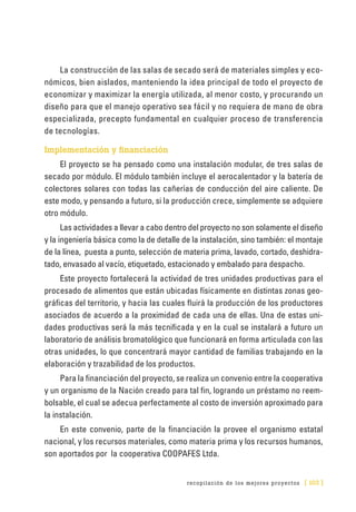 recopilación de los mejores proyectos [ 103 ]
La construcción de las salas de secado será de materiales simples y eco-
nómicos, bien aislados, manteniendo la idea principal de todo el proyecto de
economizar y maximizar la energía utilizada, al menor costo, y procurando un
diseño para que el manejo operativo sea fácil y no requiera de mano de obra
especializada, precepto fundamental en cualquier proceso de transferencia
de tecnologías.
Implementación y financiación
El proyecto se ha pensado como una instalación modular, de tres salas de
secado por módulo. El módulo también incluye el aerocalentador y la batería de
colectores solares con todas las cañerías de conducción del aire caliente. De
este modo, y pensando a futuro, si la producción crece, simplemente se adquiere
otro módulo.
Las actividades a llevar a cabo dentro del proyecto no son solamente el diseño
y la ingeniería básica como la de detalle de la instalación, sino también: el montaje
de la línea, puesta a punto, selección de materia prima, lavado, cortado, deshidra-
tado, envasado al vacío, etiquetado, estacionado y embalado para despacho.
Este proyecto fortalecerá la actividad de tres unidades productivas para el
procesado de alimentos que están ubicadas físicamente en distintas zonas geo-
gráficas del territorio, y hacia las cuales fluirá la producción de los productores
asociados de acuerdo a la proximidad de cada una de ellas. Una de estas uni-
dades productivas será la más tecnificada y en la cual se instalará a futuro un
laboratorio de análisis bromatológico que funcionará en forma articulada con las
otras unidades, lo que concentrará mayor cantidad de familias trabajando en la
elaboración y trazabilidad de los productos.
Para la financiación del proyecto, se realiza un convenio entre la cooperativa
y un organismo de la Nación creado para tal fin, logrando un préstamo no reem-
bolsable, el cual se adecua perfectamente al costo de inversión aproximado para
la instalación.
En este convenio, parte de la financiación la provee el organismo estatal
nacional, y los recursos materiales, como materia prima y los recursos humanos,
son aportados por la cooperativa COOPAFES Ltda.
 