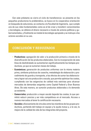 [ 104 ] PRE M IO ODE B REC HT 2013
Con este préstamo se cierra el ciclo de transferencia: se presenta en los
pequeños productores la problemática, se busca en la cooperativa orientación
en búsqueda de soluciones, se contacta a la Facultad de Ingeniería, que cumple
uno de sus roles fundamentales como es el de crear y transferir conocimientos
y tecnologías, se obtiene el dinero necesario a través de actores políticos y gu-
bernamentales, y finalmente se instala la tecnología apropiada y se instruye a los
actores sociales en su uso.
CONCLUSIÓN Y RESULTADOS
•	 Productivos: agregación de valor a la producción primaria a través de la
diversificación de los productos elaborados. Con la incorporación de esta
línea de deshidratado se aumentarían significativamente los tiempos pro-
ductivos, ya que se sumarían meses de trabajo.
•	 Económicos: generación de productos uniformes con la misma materia
prima, similares prácticas de cosecha, metodología de elaboración y pro-
cedimiento de guarda y transporte, a los efectos de sumar las elaboracio-
nes y lograr así una producción a escala, que permita optimizar los costos,
cumpliendo con las exigencias de calidad más estrictas para alcanzar
mercados de demandas exigentes como Capital Federal y Gran Buenos
Aires. De esta manera, se sumarán productos elaborados a la demanda
ya existente.
•	 Comerciales: producción a mayor escala bajando los costos, lo que per-
mitirá reducir precios y ser más competitivos en el mercado. Acceso a
nuevos mercados al tener la certificación necesaria.
•	 Sociales: afianzamiento de vínculos entre los miembros de los grupos pro-
ductivos, partiendo del trabajo en equipo y la ayuda mutua y, a la vez, la
mejora de la calidad de vida de los integrantes del proyecto.
 