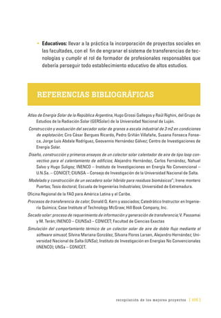 recopilación de los mejores proyectos [ 105 ]
•	 Educativos: llevar a la práctica la incorporación de proyectos sociales en
las facultades, con el fin de engranar el sistema de transferencias de tec-
nologías y cumplir el rol de formador de profesionales responsables que
debería perseguir todo establecimiento educativo de altos estudios.
REFERENCIAS BIBLIOGRÁFICAS
Atlas de Energía Solar de la República Argentina, Hugo Grossi Gallegos y Raúl Righini, del Grupo de
Estudios de la Radiación Solar (GERSolar) de la Universidad Nacional de Luján.
Construcción y evaluación del secador solar de granos a escala industrial de 3 m2 en condiciones
de explotación; Ciro César Bergues Ricardo, Pedro Griñán Villafañe, Susana Fonseca Fonse-
ca, Jorge Luis Abdala Rodríguez, Geovannis Hernández Gálvez; Centro de Investigaciones de
Energía Solar.
Diseño, construcción y primeros ensayos de un colector solar calentador de aire de tipo loop con-
vectivo para el calentamiento de edificios; Alejandro Hernández, Carlos Fernández, Nahuel
Salvo y Hugo Suligoy; INENCO – Instituto de Investigaciones en Energía No Convencional –
U.N.Sa. – CONICET; CIUNSA – Consejo de Investigación de la Universidad Nacional de Salta.
Modelado y construcción de un secadero solar híbrido para residuos biomásicos”; Irene montero
Puertas; Tesis doctoral; Escuela de Ingenierías Industriales; Universidad de Extremadura.
Oficina Regional de la FAO para América Latina y el Caribe.
Procesos de transferencia de calor; Donald Q. Kern y asociados; Catedrático Instructor en Ingenie-
ría Química; Case Institute of Technology McGraw; Hill Book Company, Inc.
Secado solar: proceso de requerimiento de información y generación de transferencia; V. Passamai
y M. Terán; INENCO – CIUNSa3 – CONICET; Facultad de Ciencias Exactas
Simulación del comportamiento térmico de un colector solar de aire de doble flujo mediante el
software simusol; Silvina Mariana González, Silvana Flores Larsen, Alejandro Hernández; Uni-
versidad Nacional de Salta (UNSa); Instituto de Investigación en Energías No Convencionales
(INENCO); UNSa – CONICET.
 