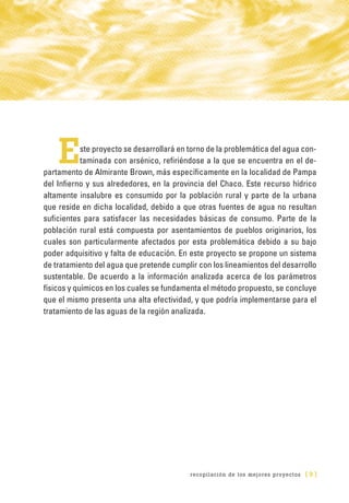 recopilación de los mejores proyectos [ 9 ]
Este proyecto se desarrollará en torno de la problemática del agua con-
taminada con arsénico, refiriéndose a la que se encuentra en el de-
partamento de Almirante Brown, más específicamente en la localidad de Pampa
del Infierno y sus alrededores, en la provincia del Chaco. Este recurso hídrico
altamente insalubre es consumido por la población rural y parte de la urbana
que reside en dicha localidad, debido a que otras fuentes de agua no resultan
suficientes para satisfacer las necesidades básicas de consumo. Parte de la
población rural está compuesta por asentamientos de pueblos originarios, los
cuales son particularmente afectados por esta problemática debido a su bajo
poder adquisitivo y falta de educación. En este proyecto se propone un sistema
de tratamiento del agua que pretende cumplir con los lineamientos del desarrollo
sustentable. De acuerdo a la información analizada acerca de los parámetros
físicos y químicos en los cuales se fundamenta el método propuesto, se concluye
que el mismo presenta una alta efectividad, y que podría implementarse para el
tratamiento de las aguas de la región analizada.
 