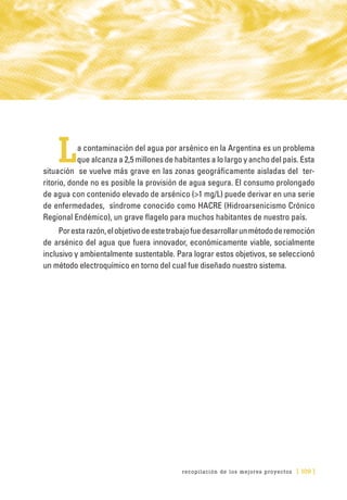 recopilación de los mejores proyectos [ 109 ]
La contaminación del agua por arsénico en la Argentina es un problema
que alcanza a 2,5 millones de habitantes a lo largo y ancho del país. Esta
situación se vuelve más grave en las zonas geográficamente aisladas del ter-
ritorio, donde no es posible la provisión de agua segura. El consumo prolongado
de agua con contenido elevado de arsénico (>1 mg/L) puede derivar en una serie
de enfermedades, síndrome conocido como HACRE (Hidroarsenicismo Crónico
Regional Endémico), un grave flagelo para muchos habitantes de nuestro país.
Porestarazón,elobjetivodeestetrabajofuedesarrollarunmétododeremoción
de arsénico del agua que fuera innovador, económicamente viable, socialmente
inclusivo y ambientalmente sustentable. Para lograr estos objetivos, se seleccionó
un método electroquímico en torno del cual fue diseñado nuestro sistema.
 