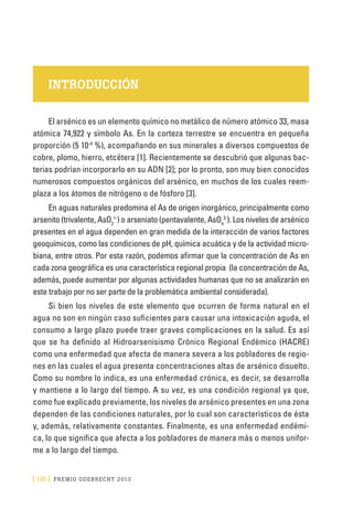 [ 110 ] PRE M IO ODE B REC HT 2013
INTRODUCCIÓN
El arsénico es un elemento químico no metálico de número atómico 33, masa
atómica 74,922 y símbolo As. En la corteza terrestre se encuentra en pequeña
proporción (5 10-4
%), acompañando en sus minerales a diversos compuestos de
cobre, plomo, hierro, etcétera [1]. Recientemente se descubrió que algunas bac-
terias podrían incorporarlo en su ADN [2]; por lo pronto, son muy bien conocidos
numerosos compuestos orgánicos del arsénico, en muchos de los cuales reem-
plaza a los átomos de nitrógeno o de fósforo [3].
En aguas naturales predomina el As de origen inorgánico, principalmente como
arsenito (trivalente, AsO2
1-
) o arseniato (pentavalente, AsO4
3-
). Los niveles de arsénico
presentes en el agua dependen en gran medida de la interacción de varios factores
geoquímicos, como las condiciones de pH, química acuática y de la actividad micro-
biana, entre otros. Por esta razón, podemos afirmar que la concentración de As en
cada zona geográfica es una característica regional propia (la concentración de As,
además, puede aumentar por algunas actividades humanas que no se analizarán en
este trabajo por no ser parte de la problemática ambiental considerada).
Si bien los niveles de este elemento que ocurren de forma natural en el
agua no son en ningún caso suficientes para causar una intoxicación aguda, el
consumo a largo plazo puede traer graves complicaciones en la salud. Es así
que se ha definido al Hidroarsenisismo Crónico Regional Endémico (HACRE)
como una enfermedad que afecta de manera severa a los pobladores de regio-
nes en las cuales el agua presenta concentraciones altas de arsénico disuelto.
Como su nombre lo indica, es una enfermedad crónica, es decir, se desarrolla
y mantiene a lo largo del tiempo. A su vez, es una condición regional ya que,
como fue explicado previamente, los niveles de arsénico presentes en una zona
dependen de las condiciones naturales, por lo cual son característicos de ésta
y, además, relativamente constantes. Finalmente, es una enfermedad endémi-
ca, lo que significa que afecta a los pobladores de manera más o menos unifor-
me a lo largo del tiempo.
 