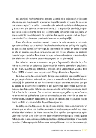 recopilación de los mejores proyectos [ 111 ]
Las primeras manifestaciones clínicas visibles de la exposición prolongada
al arsénico son la coloración anormal en la piel (presente en forma de manchas
marrones a negras) conocida como melanosis, y el endurecimiento de las palmas
y plantas del pie, conocida como queratosis. Si la exposición continúa, se pro-
duce un descoloramiento de la piel (se manifiesta como manchas blancas) y un
engrosamiento y agrietamiento de la piel en las palmas y plantas del pie (hiper-
queratosis). Estas lesiones, pueden derivar en cáncer de piel [4].
Otras afecciones asociadas con el consumo de este elemento a través del
agua contaminada son problemas funcionales en los riñones y el hígado, seguido
de daños a los pulmones y la vejiga. La incidencia de cáncer en estos órganos
es alta en personas que han consumido agua con niveles elevados de arsénico
durante largos períodos. También se ha reportado que el arsénico puede interferir
con el sistema circulatorio, causando gangrena en las piernas [4].
Por todas las razones enumeradas es que la Organización Mundial de la Sa-
lud ha establecido un valor guía (concentración máxima permisible) provisional
de 0,01 mg/L. Nuestro país estableció, en línea con la Organización Mundial de la
Salud (OMS), el mismo valor máximo en el Código Alimentario Argentino.
En la Argentina, la contaminación del agua con arsénico es un problema gra-
ve que, según distintas estimaciones, afecta a alrededor de 2,5 millones de habi-
tantes [5]. En particular, se ven más afectadas todas aquellas personas que por
su estado de aislamiento geográfico o por cuestiones económicas cuentan so-
lamente con los cauces naturales de agua con alto contenido de arsénico como
única fuente de consumo. Por las mismas razones geográficas y económicas,
raramente estas poblaciones cuentan con medios para la remoción de este ele-
mento tóxico, situación especialmente seria en poblaciones y escuelas rurales
como también en comunidades de pueblos originarios.
En este contexto, los autores de este trabajo creímos necesario desarrollar un
sistema que permita a una familia autoabastecerse de agua para cubrir sus nece-
sidades básicas diarias de forma sustentable. Esto significa que apuntamos a pro-
veer una solución tanto técnica como económicamente viable para todos aquellos
habitantes de regiones aisladas del país afectados por la problemática previamente
descripta. En la mayor parte de los casos, estos pobladores no cuentan con energía
 