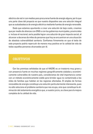[ 112 ] PRE M IO ODE B REC HT 2013
eléctrica de red ni con medios para procurarse fuente de energía alguna; por lo que
una parte clave del proyecto es que nuestro dispositivo sea una solución integral
que se autoabastezca de energía eléctrica mediante fuentes de energía renovable.
Dado que estamos apuntando a crear una solución de bajo costo, creemos
que por medio de alianzas con ONG o con los gobiernos municipales, provinciales
o incluso el nacional, sería posible lograr una solución de gran impacto social, al
alcanzar a decenas de miles de personas que hoy se encuentran en una situación
de absoluta vulnerabilidad sanitaria. Confiamos firmemente en que el éxito de
este proyecto podría repercutir de manera muy positiva en la calidad de vida de
todas aquellas personas alcanzadas por él.
OBJETIVOS
Con las premisas señaladas de que el HACRE es un trastorno muy grave y
con presencia fuerte en muchas regiones geográficamente aisladas y económi-
camente vulnerables de nuestro país, consideramos de vital importancia contar
con un método económicamente viable para brindar agua no contaminada a las
miles de familias que habitan en las regiones afectadas. El empleo de formas
renovables de energía constituye una solución particularmente interesante, pues
no sólo soluciona el problema sanitario que nos ocupa, sino que constituye la eli-
minación del aislamiento energético que, a nuestro juicio, es clave para la mejora
completa de la calidad de vida.
 