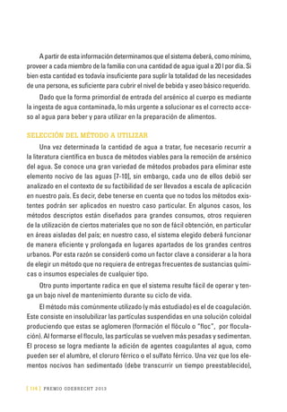 [ 114 ] PRE M IO ODE B REC HT 2013
A partir de esta información determinamos que el sistema deberá, como mínimo,
proveer a cada miembro de la familia con una cantidad de agua igual a 20 l por día. Si
bien esta cantidad es todavía insuficiente para suplir la totalidad de las necesidades
de una persona, es suficiente para cubrir el nivel de bebida y aseo básico requerido.
Dado que la forma primordial de entrada del arsénico al cuerpo es mediante
la ingesta de agua contaminada, lo más urgente a solucionar es el correcto acce-
so al agua para beber y para utilizar en la preparación de alimentos.
SELECCIÓN DEL MÉTODO A UTILIZAR
Una vez determinada la cantidad de agua a tratar, fue necesario recurrir a
la literatura científica en busca de métodos viables para la remoción de arsénico
del agua. Se conoce una gran variedad de métodos probados para eliminar este
elemento nocivo de las aguas [7-10], sin embargo, cada uno de ellos debió ser
analizado en el contexto de su factibilidad de ser llevados a escala de aplicación
en nuestro país. Es decir, debe tenerse en cuenta que no todos los métodos exis-
tentes podrán ser aplicados en nuestro caso particular. En algunos casos, los
métodos descriptos están diseñados para grandes consumos, otros requieren
de la utilización de ciertos materiales que no son de fácil obtención, en particular
en áreas aisladas del país; en nuestro caso, el sistema elegido deberá funcionar
de manera eficiente y prolongada en lugares apartados de los grandes centros
urbanos. Por esta razón se consideró como un factor clave a considerar a la hora
de elegir un método que no requiera de entregas frecuentes de sustancias quími-
cas o insumos especiales de cualquier tipo.
Otro punto importante radica en que el sistema resulte fácil de operar y ten-
ga un bajo nivel de mantenimiento durante su ciclo de vida.
El método más comúnmente utilizado (y más estudiado) es el de coagulación.
Este consiste en insolubilizar las partículas suspendidas en una solución coloidal
produciendo que estas se aglomeren (formación el flóculo o “floc”, por flocula-
ción). Al formarse el floculo, las partículas se vuelven más pesadas y sedimentan.
El proceso se logra mediante la adición de agentes coagulantes al agua, como
pueden ser el alumbre, el cloruro férrico o el sulfato férrico. Una vez que los ele-
mentos nocivos han sedimentado (debe transcurrir un tiempo preestablecido),
 