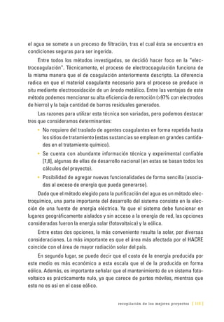 recopilación de los mejores proyectos [ 115 ]
el agua se somete a un proceso de filtración, tras el cual ésta se encuentra en
condiciones seguras para ser ingerida.
Entre todos los métodos investigados, se decidió hacer foco en la “elec-
trocoagulación”. Técnicamente, el proceso de electrocoagulación funciona de
la misma manera que el de coagulación anteriormente descripto. La diferencia
radica en que el material coagulante necesario para el proceso se produce in
situ mediante electrooxidación de un ánodo metálico. Entre las ventajas de este
método podemos mencionar su alta eficiencia de remoción (>97% con electrodos
de hierro) y la baja cantidad de barros residuales generados.
Las razones para utilizar esta técnica son variadas, pero podemos destacar
tres que consideramos determinantes:
•	 No requiere del traslado de agentes coagulantes en forma repetida hasta
los sitios de tratamiento (estas sustancias se emplean en grandes cantida-
des en el tratamiento químico).
•	 Se cuenta con abundante información técnica y experimental confiable
[7,8], algunas de ellas de desarrollo nacional (en estas se basan todos los
cálculos del proyecto).
•	 Posibilidad de agregar nuevas funcionalidades de forma sencilla (asocia-
das al exceso de energía que pueda generarse).
Dado que el método elegido para la purificación del agua es un método elec-
troquímico, una parte importante del desarrollo del sistema consiste en la elec-
ción de una fuente de energía eléctrica. Ya que el sistema debe funcionar en
lugares geográficamente aislados y sin acceso a la energía de red, las opciones
consideradas fueron la energía solar (fotovoltaica) y la eólica.
Entre estas dos opciones, la más conveniente resulta la solar, por diversas
consideraciones. La más importante es que el área más afectada por el HACRE
coincide con el área de mayor radiación solar del país.
En segundo lugar, se puede decir que el costo de la energía producida por
este medio es más económico a esta escala que el de la producida en forma
eólica. Además, es importante señalar que el mantenimiento de un sistema foto-
voltaico es prácticamente nulo, ya que carece de partes móviles, mientras que
esto no es así en el caso eólico.
 