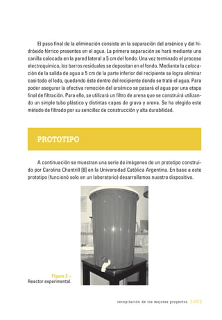 recopilación de los mejores proyectos [ 117 ]
El paso final de la eliminación consiste en la separación del arsénico y del hi-
dróxido férrico presentes en el agua. La primera separación se hará mediante una
canilla colocada en la pared lateral a 5 cm del fondo. Una vez terminado el proceso
electroquímico, los barros residuales se depositan en el fondo. Mediante la coloca-
ción de la salida de agua a 5 cm de la parte inferior del recipiente se logra eliminar
casi todo el lodo, quedando éste dentro del recipiente donde se trató el agua. Para
poder asegurar la efectiva remoción del arsénico se pasará el agua por una etapa
final de filtración. Para ello, se utilizará un filtro de arena que se construirá utilizan-
do un simple tubo plástico y distintas capas de grava y arena. Se ha elegido este
método de filtrado por su sencillez de construcción y alta durabilidad.
PROTOTIPO
A continuación se muestran una serie de imágenes de un prototipo construi-
do por Carolina Chantrill [8] en la Universidad Católica Argentina. En base a este
prototipo (funcionó solo en un laboratorio) desarrollamos nuestro dispositivo.
Figura 2 –
Reactor experimental.
 