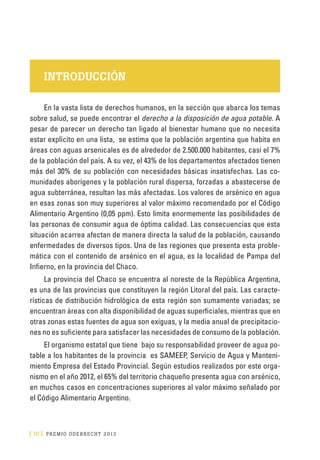 [ 10 ] PRE M IO ODE B REC HT 2013
INTRODUCCIÓN
En la vasta lista de derechos humanos, en la sección que abarca los temas
sobre salud, se puede encontrar el derecho a la disposición de agua potable. A
pesar de parecer un derecho tan ligado al bienestar humano que no necesita
estar explícito en una lista, se estima que la población argentina que habita en
áreas con aguas arsenicales es de alrededor de 2.500.000 habitantes, casi el 7%
de la población del país. A su vez, el 43% de los departamentos afectados tienen
más del 30% de su población con necesidades básicas insatisfechas. Las co-
munidades aborígenes y la población rural dispersa, forzadas a abastecerse de
agua subterránea, resultan las más afectadas. Los valores de arsénico en agua
en esas zonas son muy superiores al valor máximo recomendado por el Código
Alimentario Argentino (0,05 ppm). Esto limita enormemente las posibilidades de
las personas de consumir agua de óptima calidad. Las consecuencias que esta
situación acarrea afectan de manera directa la salud de la población, causando
enfermedades de diversos tipos. Una de las regiones que presenta esta proble-
mática con el contenido de arsénico en el agua, es la localidad de Pampa del
Infierno, en la provincia del Chaco.
La provincia del Chaco se encuentra al noreste de la República Argentina,
es una de las provincias que constituyen la región Litoral del país. Las caracte-
rísticas de distribución hidrológica de esta región son sumamente variadas; se
encuentran áreas con alta disponibilidad de aguas superficiales, mientras que en
otras zonas estas fuentes de agua son exiguas, y la media anual de precipitacio-
nes no es suficiente para satisfacer las necesidades de consumo de la población.
El organismo estatal que tiene bajo su responsabilidad proveer de agua po-
table a los habitantes de la provincia es SAMEEP, Servicio de Agua y Manteni-
miento Empresa del Estado Provincial. Según estudios realizados por este orga-
nismo en el año 2012, el 65% del territorio chaqueño presenta agua con arsénico,
en muchos casos en concentraciones superiores al valor máximo señalado por
el Código Alimentario Argentino.
 