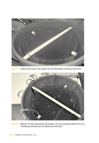 [ 118 ] PRE M IO ODE B REC HT 2013
Figura 3 – Interior del reactor. Se pueden ver los electrodos cilíndricos de hierro.
Figura 4 – Reactor en funcionamiento. Se pueden ver las conexiones eléctricas y el
burbujeo producido por el sistema de aireación.
 